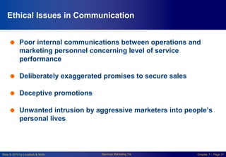 Slide © 2010 by Lovelock & Wirtz Services Marketing 7/e Chapter 7 – Page 31
Ethical Issues in Communication
 Poor internal communications between operations and
marketing personnel concerning level of service
performance
 Deliberately exaggerated promises to secure sales
 Deceptive promotions
 Unwanted intrusion by aggressive marketers into people’s
personal lives
 
