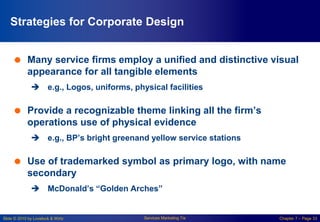 Slide © 2010 by Lovelock & Wirtz Services Marketing 7/e Chapter 7 – Page 33
Strategies for Corporate Design
 Many service firms employ a unified and distinctive visual
appearance for all tangible elements
 e.g., Logos, uniforms, physical facilities
 Provide a recognizable theme linking all the firm’s
operations use of physical evidence
 e.g., BP’s bright greenand yellow service stations
 Use of trademarked symbol as primary logo, with name
secondary
 McDonald’s “Golden Arches”
 