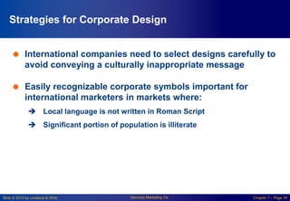 Slide © 2010 by Lovelock & Wirtz Services Marketing 7/e Chapter 7 – Page 34
Strategies for Corporate Design
 International companies need to select designs carefully to
avoid conveying a culturally inappropriate message
 Easily recognizable corporate symbols important for
international marketers in markets where:
 Local language is not written in Roman Script
 Significant portion of population is illiterate
 