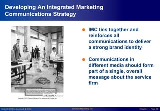 Slide © 2010 by Lovelock & Wirtz Services Marketing 7/e Chapter 7 – Page 38
Developing An Integrated Marketing
Communications Strategy
 IMC ties together and
reinforces all
communications to deliver
a strong brand identity
 Communications in
different media should form
part of a single, overall
message about the service
firm
 