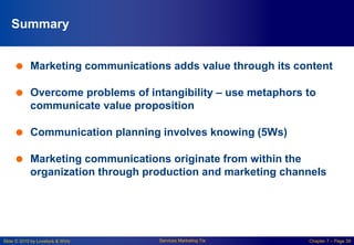 Slide © 2010 by Lovelock & Wirtz Services Marketing 7/e Chapter 7 – Page 39
Summary
 Marketing communications adds value through its content
 Overcome problems of intangibility – use metaphors to
communicate value proposition
 Communication planning involves knowing (5Ws)
 Marketing communications originate from within the
organization through production and marketing channels
 