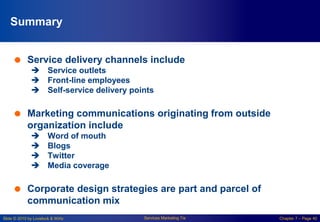 Slide © 2010 by Lovelock & Wirtz Services Marketing 7/e Chapter 7 – Page 40
Summary
 Service delivery channels include
 Service outlets
 Front-line employees
 Self-service delivery points
 Marketing communications originating from outside
organization include
 Word of mouth
 Blogs
 Twitter
 Media coverage
 Corporate design strategies are part and parcel of
communication mix
 