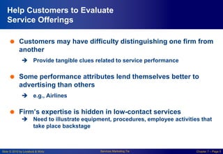 Slide © 2010 by Lovelock & Wirtz Services Marketing 7/e Chapter 7 – Page 5
Help Customers to Evaluate
Service Offerings
 Customers may have difficulty distinguishing one firm from
another
 Provide tangible clues related to service performance
 Some performance attributes lend themselves better to
advertising than others
 e.g., Airlines
 Firm’s expertise is hidden in low-contact services
 Need to illustrate equipment, procedures, employee activities that
take place backstage
 