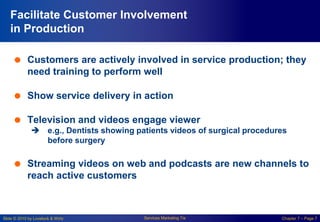 Slide © 2010 by Lovelock & Wirtz Services Marketing 7/e Chapter 7 – Page 7
Facilitate Customer Involvement
in Production
 Customers are actively involved in service production; they
need training to perform well
 Show service delivery in action
 Television and videos engage viewer
 e.g., Dentists showing patients videos of surgical procedures
before surgery
 Streaming videos on web and podcasts are new channels to
reach active customers
 