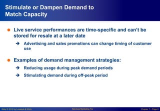 Slide © 2010 by Lovelock & Wirtz Services Marketing 7/e Chapter 7 – Page 8
Stimulate or Dampen Demand to
Match Capacity
 Live service performances are time-specific and can’t be
stored for resale at a later date
 Advertising and sales promotions can change timing of customer
use
 Examples of demand management strategies:
 Reducing usage during peak demand periods
 Stimulating demand during off-peak period
 