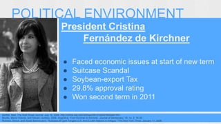 POLITICAL ENVIRONMENT 
President Cristina 
Fernández de Kirchner 
● Faced economic issues at start of new term 
● Suitcase Scandal 
● Soybean-export Tax 
● 29.8% approval rating 
● Won second term in 2011 
Moffett, Matt. The Wall Street Journal. July 18, 2008. http://online.wsj.com/articles/SB121628376004461591. 
Murillo, María Victoria, and Steven Levitsky. 2008. Argentina: From Kirchner to Kirchner. Journal of Democracy. 19, no. 2: 16-30. 
Romero, Simon, and Alexei Barrionuevo. "Suitcase of Cash Tangles U.S. And 2 Latin Nations in Intrigue." The New York Times. January 11, 2008. 
Murillo, María Victoria, and Steven Levitsky. 2008. Argentina: From 
Kirchner to Kirchner. Journal of Democracy. 19, no. 2: 16-30. 
 