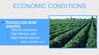ECONOMIC CONDITIONS 
● Economy has great 
potential: 
o Natural resources 
o High literacy rate 
o Agricultural exports: 
dairy, soybean, corn 
 