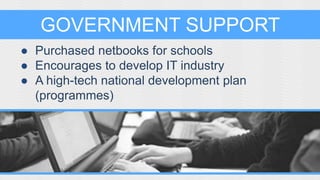 GOVERNMENT SUPPORT 
● Purchased netbooks for schools 
● Encourages to develop IT industry 
● A high-tech national development plan 
(programmes) 
 