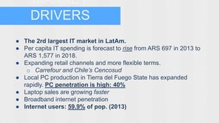 MARKET 
DRIVERS 
● The 2rd largest IT market in LatAm. 
● Per capita IT spending is forecast to rise from ARS 697 in 2013 to 
ARS 1,577 in 2018. 
● Expanding retail channels and more flexible terms. 
o Carrefour and Chile’s Cencosud 
● Local PC production in Tierra del Fuego State has expanded 
rapidly. PC penetration is high: 40% 
● Laptop sales are growing faster 
● Broadband internet penetration 
● Internet users: 59.9% of pop. (2013) 
 
