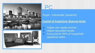 PC 
Target - Individuals (students) 
Capital of Argentina: Buenos Aires 
● Higher per capita income 
● Higher education levels 
● Accounts for 63% of household 
appliance sales. 
 
