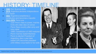 HISTORY: TIMELINE 
● 1580: Est. Buenos Aires 
● 1816: Argentina declares independence 
from Spain 
● 1853: Argentina establishes a 
constitution and becomes a republic 
● 1943-1976: Peron era 
o Juan Peron rises to power, marries 
Evita who later dies of cancer 
o Peron flees country after army and 
navy rebel 
o 1956: Constitution of 1953 restored 
o Peron marries Isabel Martinez 
o Peron is elected President of 
Argentina, dies a year later 
o Isabel (VP) becomes president 
until military coup leads to her exile 
"Argentina History Timeline." Country Reports. http://www.countryreports.org/country/Argentina/timeline.htm. 
 