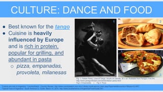 CULTURE: DANCE AND FOOD 
● Best known for the tango 
● Cuisine is heavily 
influenced by Europe 
and is rich in protein, 
popular for grilling, and 
abundant in pasta 
o pizza, empanadas, 
provoleta, milanesas 
1 2 
Fig. 1. Fabian Perez, Love of Tango. Acrylic on canvas, 30 x 20. Available from Paragon Fine Art, 
http://www.paragonfineart.com/artists/fabian-perez.html 
Fig 2. Empanadas | Fig 3. Pizza 
"Culture and Arts of Argentina." CountryWatch - Country Review. http://www.countrywatch.com.mcc1.library.csulb.edu/cw_topic.aspx?type=text&vcountry=7&topic=CLART. 
"Typical Food of Argentina." South America CL Guide. March 14, 2014. http://www.southamerica.cl/Argentina/Food/Guide.htm. 
3 
 