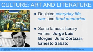 CULTURE: ART AND LITERATURE 
● Depicted everyday life, 
war, and fond memories 
● Some famous literary 
writers: Jorge Luis 
Borges, Julio Cortazar, 
Ernesto Sabato 
1 
2 
"Culture and Arts of Argentina." CountryWatch - Country Review. http://www.countrywatch.com.mcc1.library.csulb.edu/cw_topic.aspx?type=text&vcountry=7&topic=CLART. 
Fig. 1. Antonio Berni, “Unemployment.” Acrylic on canvas, 1934.. Available from Otras Obras, http://coleccion.educ.ar/coleccion/CD5/contenidos/bernichicos/galeria/pop/obrab7.html 
Fig. 2. Julio Cortazar 
 