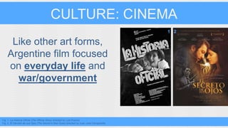 CULTURE: CINEMA 
Like other art forms, 
Argentine film focused 
on everyday life and 
war/government 
Fig. 1. La Historia Oficial (The Official Story) directed by Luis Puenzo 
Fig. 2. El Secreto de sus Ojos (The Secret in their Eyes) directed by Juan Jose Campanella 
1 2 
 