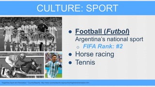 CULTURE: SPORT 
● Football (Futbol) 
Argentina’s national sport 
o FIFA Rank: #2 
● Horse racing 
● Tennis 
"Argentina Sport and Recreation." CountryReports. http://www.countryreports.org/country/Argentina/recreation.htm. 
 
