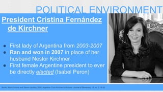 POLITICAL ENVIRONMENT 
President Cristina Fernández 
de Kirchner 
● First lady of Argentina from 2003-2007 
● Ran and won in 2007 in place of her 
husband Nestor Kirchner 
● First female Argentine president to ever 
be directly elected (Isabel Peron) 
Murillo, María Victoria, and Steven Levitsky. 2008. Argentina: From Kirchner to Kirchner. Journal of Democracy. 19, no. 2: 16-30. 
 