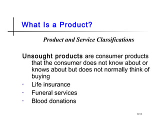 What Is a Product?
Product and Service Classifications
Unsought products are consumer products
that the consumer does not know about or
knows about but does not normally think of
buying
• Life insurance
• Funeral services
• Blood donations
8-14
 