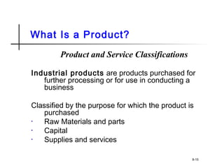 What Is a Product?
Product and Service Classifications
Industrial products are products purchased for
further processing or for use in conducting a
business
Classified by the purpose for which the product is
purchased
• Raw Materials and parts
• Capital
• Supplies and services
8-15
 
