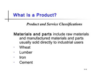 What Is a Product?
Product and Service Classifications
Materials and parts include raw materials
and manufactured materials and parts
usually sold directly to industrial users
• Wheat
• Lumber
• Iron
• Cement
8-16
 