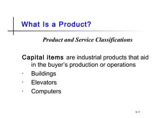 What Is a Product?
Product and Service Classifications
Capital items are industrial products that aid
in the buyer’s production or operations
• Buildings
• Elevators
• Computers
8-17
 