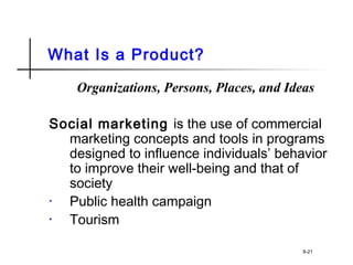 What Is a Product?
Organizations, Persons, Places, and Ideas
Social marketing is the use of commercial
marketing concepts and tools in programs
designed to influence individuals’ behavior
to improve their well-being and that of
society
• Public health campaign
• Tourism
8-21
 