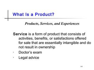 What Is a Product?
Products, Services, and Experiences
Service is a form of product that consists of
activities, benefits, or satisfactions offered
for sale that are essentially intangible and do
not result in ownership
• Doctor’s exam
• Legal advice
8-5
 