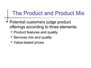 The Product and Product Mix
 Potential customers judge product
offerings according to three elements:
 Product features and quality
 Services mix and quality
 Value-based prices
 