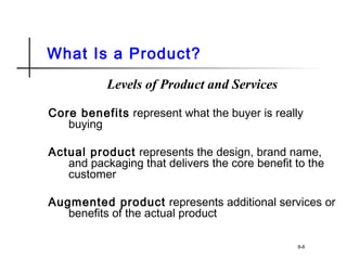 What Is a Product?
Levels of Product and Services
Core benefits represent what the buyer is really
buying
Actual product represents the design, brand name,
and packaging that delivers the core benefit to the
customer
Augmented product represents additional services or
benefits of the actual product
8-8
 