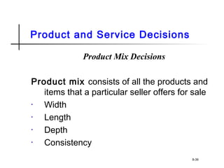 Product and Service Decisions
Product Mix Decisions
Product mix consists of all the products and
items that a particular seller offers for sale
• Width
• Length
• Depth
• Consistency
8-39
 