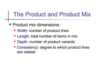 The Product and Product Mix
 Product mix dimensions:
 Width: number of product lines
 Length: total number of items in mix
 Depth: number of product variants
 Consistency: degree to which product lines
are related
 