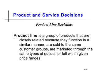 Product and Service Decisions
Product Line Decisions
Product line is a group of products that are
closely related because they function in a
similar manner, are sold to the same
customer groups, are marketed through the
same types of outlets, or fall within given
price ranges
8-33
 