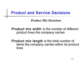 Product and Service Decisions
Product Mix Decisions
Product mix width is the number of different
product lines the company carries
Product mix length is the total number of
items the company carries within its product
lines
8-40
 