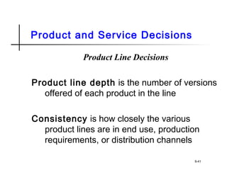 Product and Service Decisions
Product Line Decisions
Product line depth is the number of versions
offered of each product in the line
Consistency is how closely the various
product lines are in end use, production
requirements, or distribution channels
8-41
 