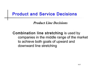 Product and Service Decisions
Product Line Decisions
Combination line stretching is used by
companies in the middle range of the market
to achieve both goals of upward and
downward line stretching
8-37
 
