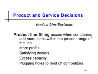 Product and Service Decisions
Product Line Decisions
Product line filling occurs when companies
add more items within the present range of
the line
• More profits
• Satisfying dealers
• Excess capacity
• Plugging holes to fend off competitors
8-38
 