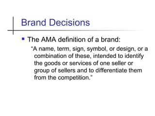 Brand Decisions
 The AMA definition of a brand:
“A name, term, sign, symbol, or design, or a
combination of these, intended to identify
the goods or services of one seller or
group of sellers and to differentiate them
from the competition.”
 