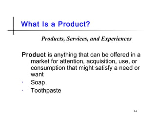 What Is a Product?
Products, Services, and Experiences
Product is anything that can be offered in a
market for attention, acquisition, use, or
consumption that might satisfy a need or
want
• Soap
• Toothpaste
8-4
 