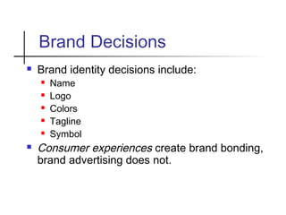 Brand Decisions
 Brand identity decisions include:
 Name
 Logo
 Colors
 Tagline
 Symbol
 Consumer experiences create brand bonding,
brand advertising does not.
 