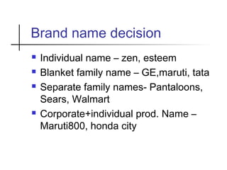 Brand name decision
 Individual name – zen, esteem
 Blanket family name – GE,maruti, tata
 Separate family names- Pantaloons,
Sears, Walmart
 Corporate+individual prod. Name –
Maruti800, honda city
 