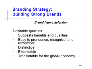 Branding Strategy:
Building Strong Brands
Brand Name Selection
Desirable qualities
• Suggests benefits and qualities
• Easy to pronounce, recognize, and
remember
• Distinctive
• Extendable
• Translatable for the global economy
8-48
 