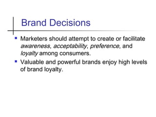 Brand Decisions
 Marketers should attempt to create or facilitate
awareness, acceptability, preference, and
loyalty among consumers.
 Valuable and powerful brands enjoy high levels
of brand loyalty.
 
