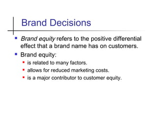 Brand Decisions
 Brand equity refers to the positive differential
effect that a brand name has on customers.
 Brand equity:
 is related to many factors.
 allows for reduced marketing costs.
 is a major contributor to customer equity.
 