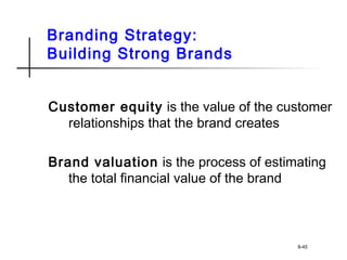 Branding Strategy:
Building Strong Brands
Customer equity is the value of the customer
relationships that the brand creates
Brand valuation is the process of estimating
the total financial value of the brand
8-45
 