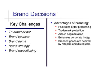 Brand Decisions
Key Challenges
 To brand or not
 Brand sponsor
 Brand name
 Brand strategy
 Brand repositioning
 Advantages of branding:
 Facilitates order processing
 Trademark protection
 Aids in segmentation
 Enhances corporate image
 Branded goods are desired
by retailers and distributors
 