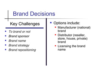 Brand Decisions
Key Challenges
 To brand or not
 Brand sponsor
 Brand name
 Brand strategy
 Brand repositioning
 Options include:
 Manufacturer (national)
brand
 Distributor (reseller,
store, house, private)
brand
 Licensing the brand
name
 