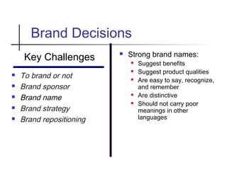 Brand Decisions
Key Challenges
 To brand or not
 Brand sponsor
 Brand name
 Brand strategy
 Brand repositioning
 Strong brand names:
 Suggest benefits
 Suggest product qualities
 Are easy to say, recognize,
and remember
 Are distinctive
 Should not carry poor
meanings in other
languages
 