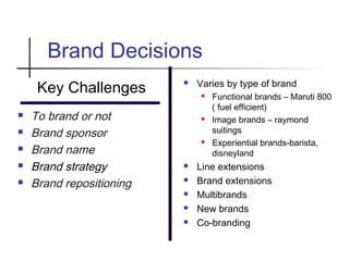 Brand Decisions
Key Challenges
 To brand or not
 Brand sponsor
 Brand name
 Brand strategy
 Brand repositioning
 Varies by type of brand
 Functional brands – Maruti 800
( fuel efficient)
 Image brands – raymond
suitings
 Experiential brands-barista,
disneyland
 Line extensions
 Brand extensions
 Multibrands
 New brands
 Co-branding
 
