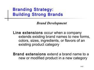 Branding Strategy:
Building Strong Brands
Brand Development
Line extensions occur when a company
extends existing brand names to new forms,
colors, sizes, ingredients, or flavors of an
existing product category
Brand extensions extend a brand name to a
new or modified product in a new category
8-52
 