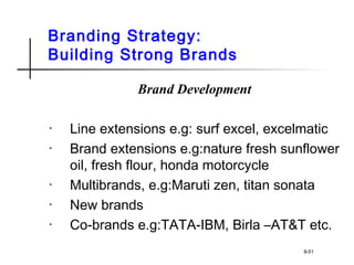 Branding Strategy:
Building Strong Brands
Brand Development
• Line extensions e.g: surf excel, excelmatic
• Brand extensions e.g:nature fresh sunflower
oil, fresh flour, honda motorcycle
• Multibrands, e.g:Maruti zen, titan sonata
• New brands
• Co-brands e.g:TATA-IBM, Birla –AT&T etc.
8-51
 