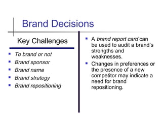 Brand Decisions
Key Challenges
 To brand or not
 Brand sponsor
 Brand name
 Brand strategy
 Brand repositioning
 A brand report card can
be used to audit a brand’s
strengths and
weaknesses.
 Changes in preferences or
the presence of a new
competitor may indicate a
need for brand
repositioning.
 
